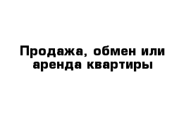 Продажа, обмен или аренда квартиры